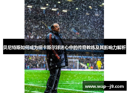 贝尼特斯如何成为纽卡斯尔球迷心中的传奇教练及其影响力解析