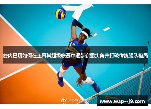 费内巴切如何在土耳其超级联赛中逐步崭露头角并打破传统强队格局 费内巴切如何在土耳其超级联赛中逐步崭露头角并打破传统强队格局