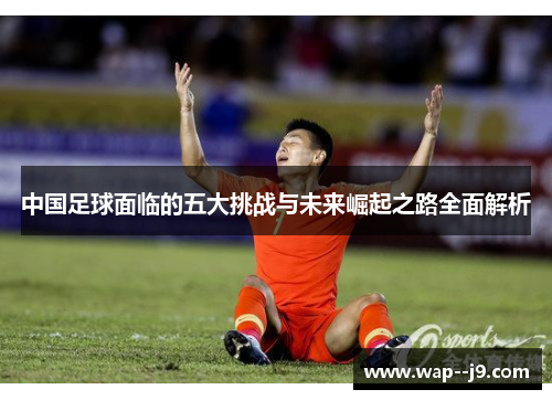 中国足球面临的五大挑战与未来崛起之路全面解析 中国足球面临的五大挑战与未来崛起之路全面解析