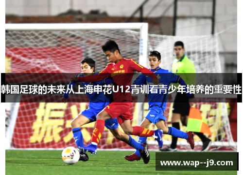 韩国足球的未来从上海申花U12青训看青少年培养的重要性 韩国足球的未来从上海申花U12青训看青少年培养的重要性