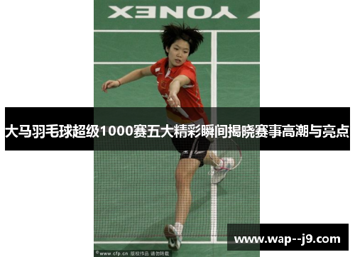 大马羽毛球超级1000赛五大精彩瞬间揭晓赛事高潮与亮点