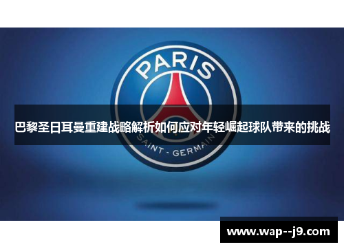 巴黎圣日耳曼重建战略解析如何应对年轻崛起球队带来的挑战