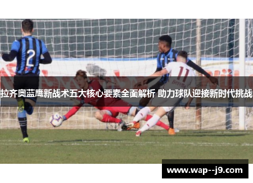 拉齐奥蓝鹰新战术五大核心要素全面解析 助力球队迎接新时代挑战