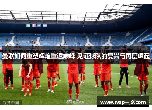 曼联如何重塑辉煌重返巅峰 见证球队的复兴与再度崛起