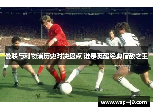 曼联与利物浦历史对决盘点 谁是英超经典宿敌之王