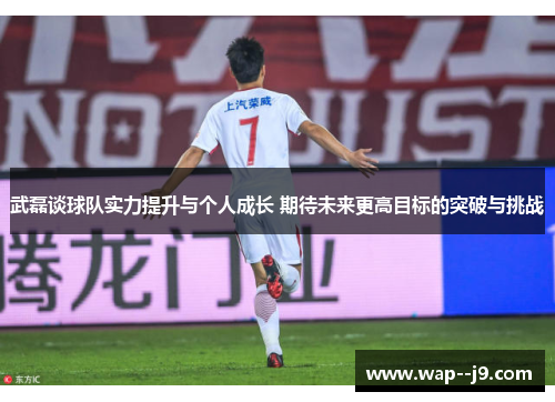 武磊谈球队实力提升与个人成长 期待未来更高目标的突破与挑战