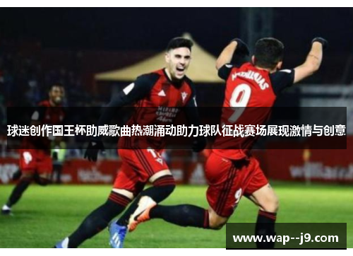 球迷创作国王杯助威歌曲热潮涌动助力球队征战赛场展现激情与创意