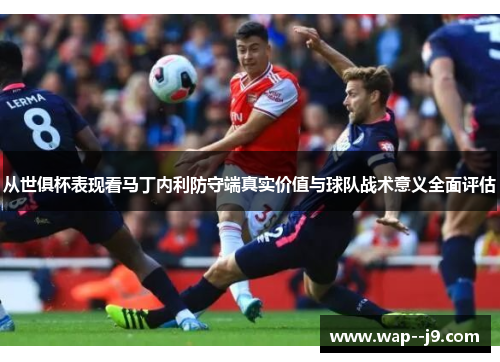 从世俱杯表现看马丁内利防守端真实价值与球队战术意义全面评估