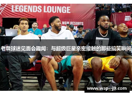 老詹球迷见面会趣闻：与超级巨星亲密接触的那些搞笑瞬间