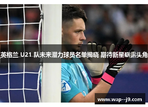 英格兰 U21 队未来潜力球员名单揭晓 期待新星崭露头角