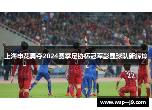 上海申花勇夺2024赛季足协杯冠军彰显球队新辉煌