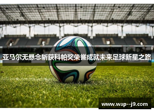 亚马尔无悬念斩获科帕奖荣誉成就未来足球新星之路