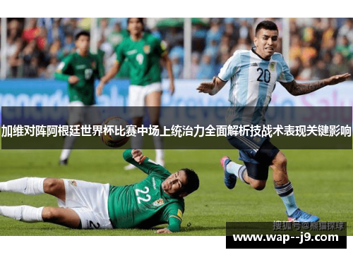 加维对阵阿根廷世界杯比赛中场上统治力全面解析技战术表现关键影响