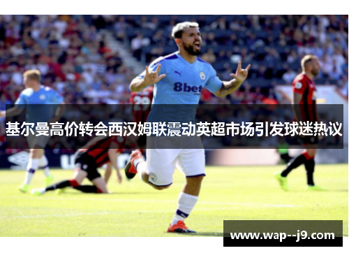 基尔曼高价转会西汉姆联震动英超市场引发球迷热议