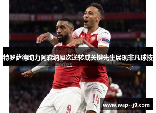 特罗萨德助力阿森纳屡次逆转成关键先生展现非凡球技