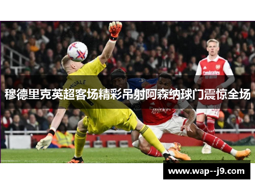穆德里克英超客场精彩吊射阿森纳球门震惊全场 穆德里克英超客场精彩吊射阿森纳球门震惊全场