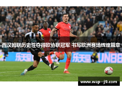 西汉姆联历史性夺得欧协联冠军 书写欧洲赛场辉煌篇章