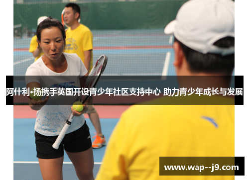 阿什利·扬携手英国开设青少年社区支持中心 助力青少年成长与发展