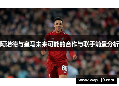 阿诺德与皇马未来可能的合作与联手前景分析