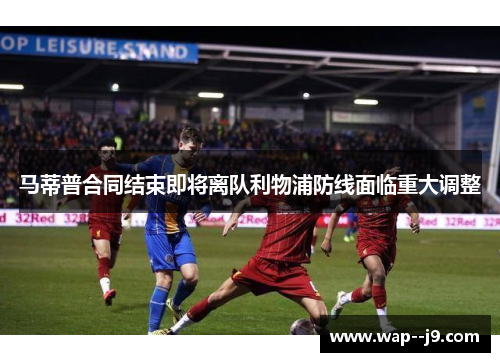 马蒂普合同结束即将离队利物浦防线面临重大调整